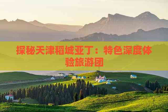 探秘天津稻城亚丁：特色深度体验旅游团
